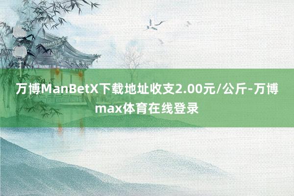 万博ManBetX下载地址收支2.00元/公斤-万博max体育在线登录