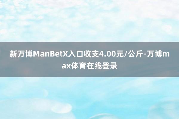 新万博ManBetX入口收支4.00元/公斤-万博max体育在线登录