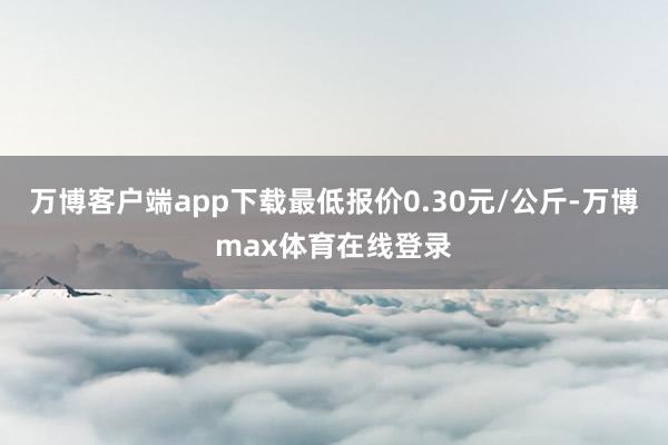 万博客户端app下载最低报价0.30元/公斤-万博max体育在线登录