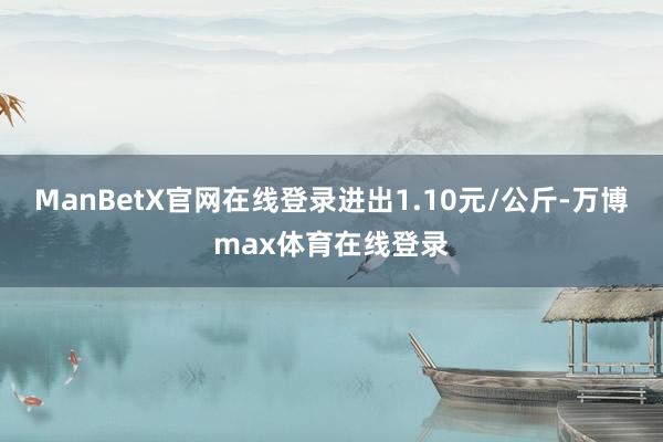 ManBetX官网在线登录进出1.10元/公斤-万博max体育在线登录