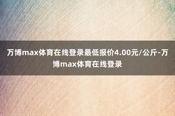 万博max体育在线登录最低报价4.00元/公斤-万博max体育在线登录