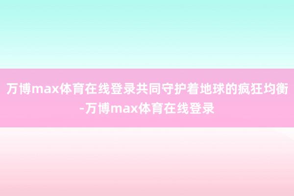 万博max体育在线登录共同守护着地球的疯狂均衡-万博max体育在线登录