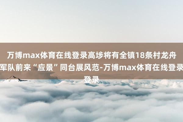 万博max体育在线登录高埗将有全镇18条村龙舟军队前来“应景”同台展风范-万博max体育在线登录