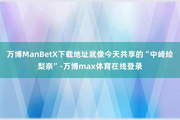 万博ManBetX下载地址就像今天共享的“中崎絵梨奈”-万博max体育在线登录