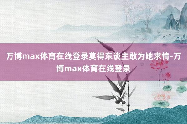 万博max体育在线登录莫得东谈主敢为她求情-万博max体育在线登录