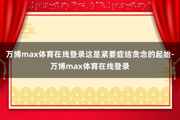 万博max体育在线登录这是紧要症结贪念的起始-万博max体育在线登录