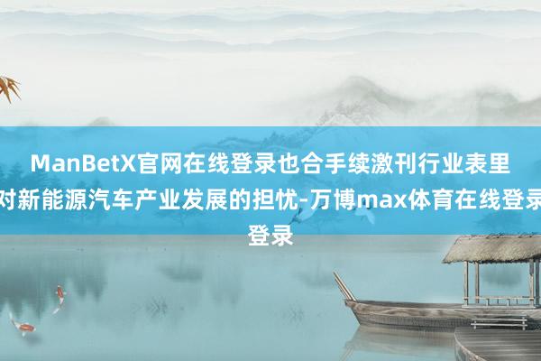 ManBetX官网在线登录也合手续激刊行业表里对新能源汽车产业发展的担忧-万博max体育在线登录