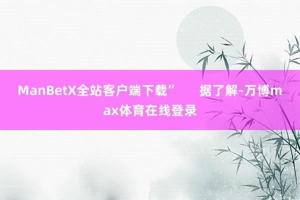 ManBetX全站客户端下载”      据了解-万博max体育在线登录