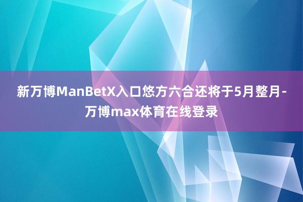 新万博ManBetX入口悠方六合还将于5月整月-万博max体育在线登录