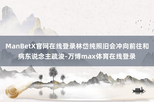 ManBetX官网在线登录林岱纯照旧会冲向前往和病东说念主疏浚-万博max体育在线登录