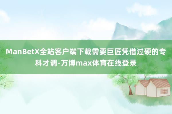 ManBetX全站客户端下载需要巨匠凭借过硬的专科才调-万博max体育在线登录