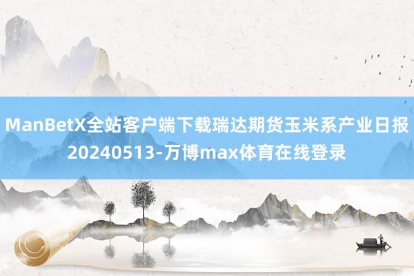 ManBetX全站客户端下载瑞达期货玉米系产业日报20240513-万博max体育在线登录