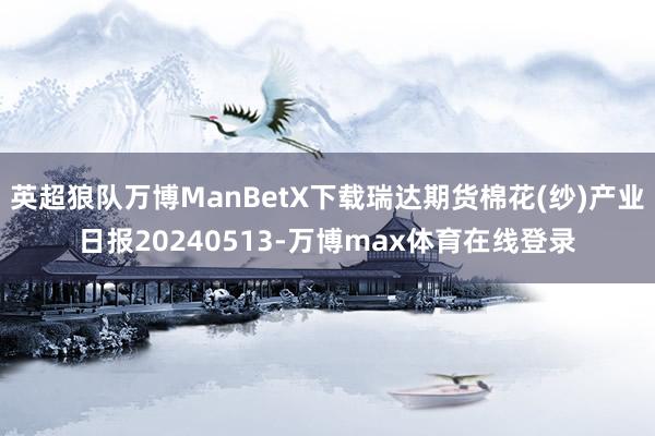 英超狼队万博ManBetX下载瑞达期货棉花(纱)产业日报20240513-万博max体育在线登录