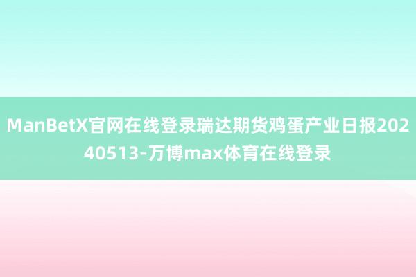 ManBetX官网在线登录瑞达期货鸡蛋产业日报20240513-万博max体育在线登录