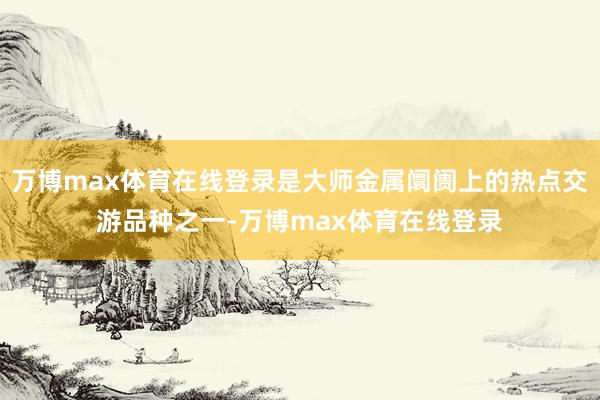 万博max体育在线登录是大师金属阛阓上的热点交游品种之一-万博max体育在线登录