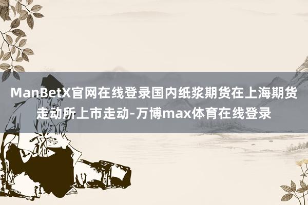 ManBetX官网在线登录国内纸浆期货在上海期货走动所上市走动-万博max体育在线登录