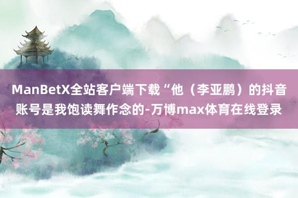 ManBetX全站客户端下载“他（李亚鹏）的抖音账号是我饱读舞作念的-万博max体育在线登录