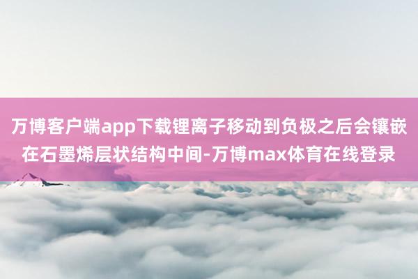 万博客户端app下载锂离子移动到负极之后会镶嵌在石墨烯层状结构中间-万博max体育在线登录