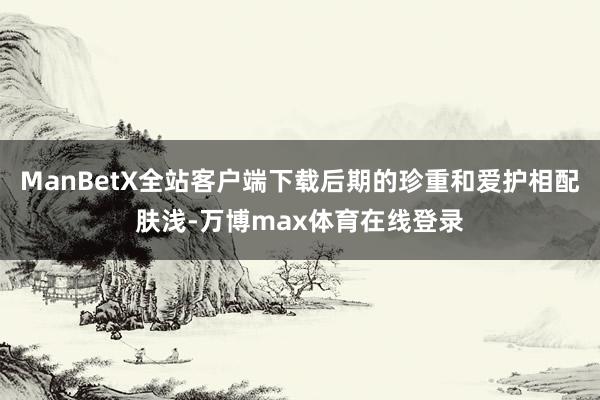 ManBetX全站客户端下载后期的珍重和爱护相配肤浅-万博max体育在线登录