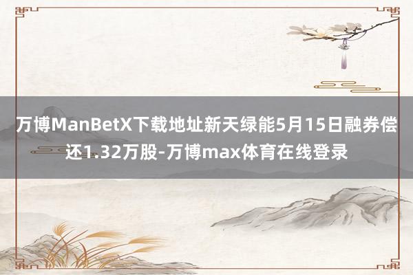 万博ManBetX下载地址新天绿能5月15日融券偿还1.32万股-万博max体育在线登录