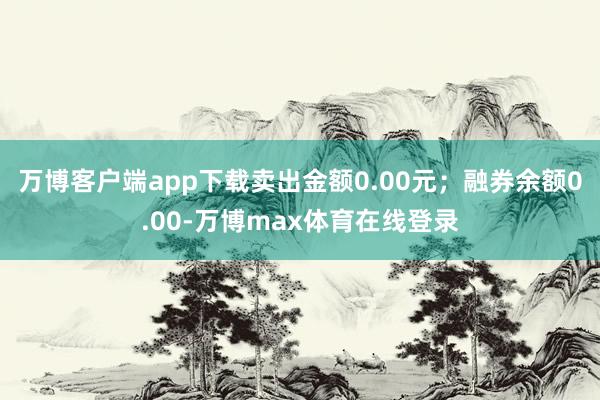 万博客户端app下载卖出金额0.00元；融券余额0.00-万博max体育在线登录