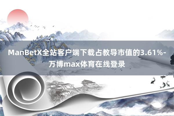 ManBetX全站客户端下载占教导市值的3.61%-万博max体育在线登录