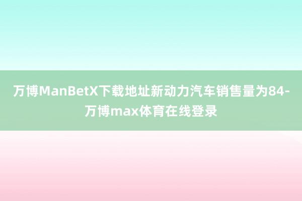 万博ManBetX下载地址新动力汽车销售量为84-万博max体育在线登录