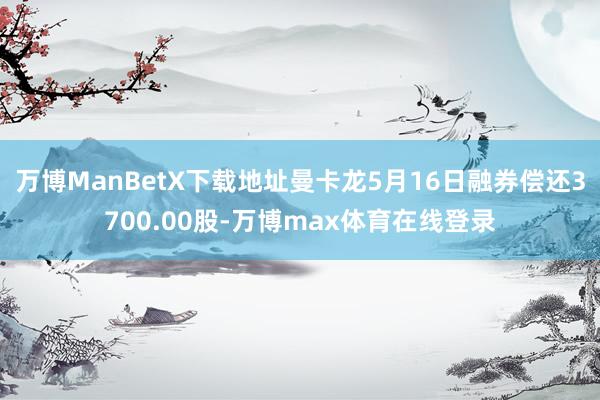 万博ManBetX下载地址曼卡龙5月16日融券偿还3700.00股-万博max体育在线登录