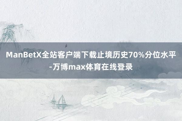 ManBetX全站客户端下载止境历史70%分位水平-万博max体育在线登录