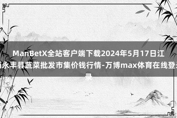 ManBetX全站客户端下载2024年5月17日江西永丰县蔬菜批发市集价钱行情-万博max体育在线登录