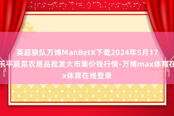 英超狼队万博ManBetX下载2024年5月17日江西乐平蔬菜农居品批发大市集价钱行情-万博max体育在线登录