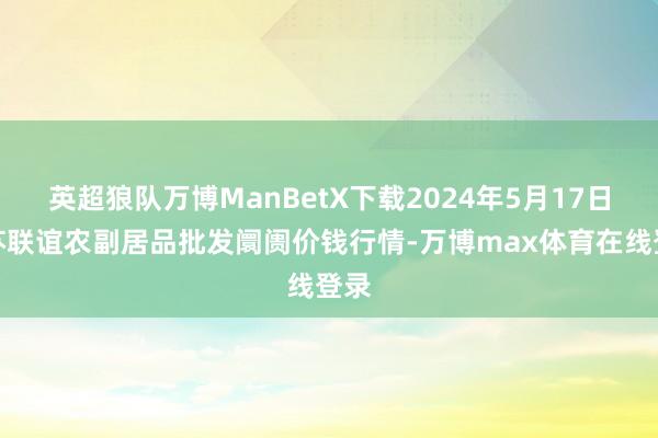 英超狼队万博ManBetX下载2024年5月17日江苏联谊农副居品批发阛阓价钱行情-万博max体育在线登录