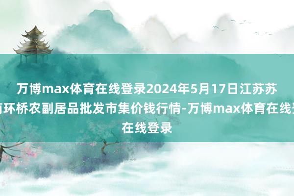 万博max体育在线登录2024年5月17日江苏苏州南环桥农副居品批发市集价钱行情-万博max体育在线登录