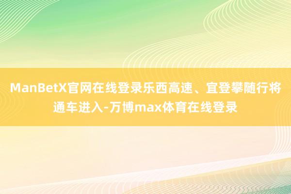 ManBetX官网在线登录乐西高速、宜登攀随行将通车进入-万博max体育在线登录