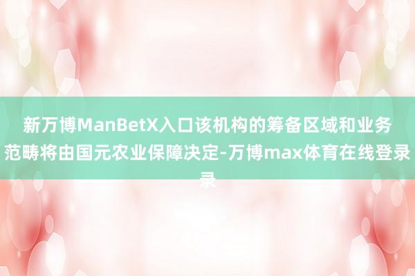 新万博ManBetX入口该机构的筹备区域和业务范畴将由国元农业保障决定-万博max体育在线登录