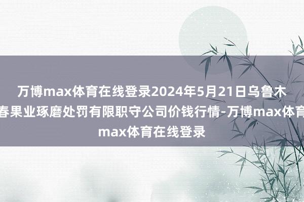 万博max体育在线登录2024年5月21日乌鲁木王人北园春果业琢磨处罚有限职守公司价钱行情-万博max体育在线登录