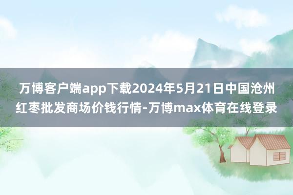 万博客户端app下载2024年5月21日中国沧州红枣批发商场价钱行情-万博max体育在线登录