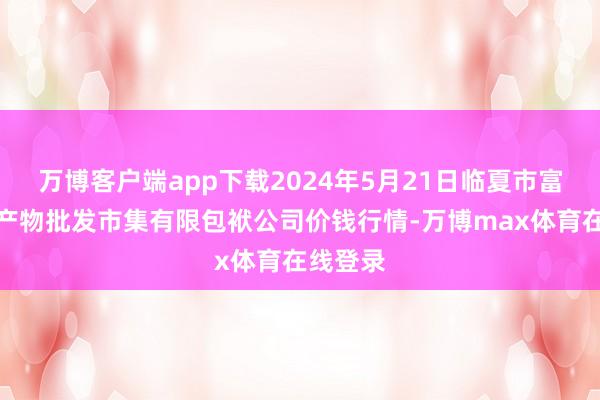 万博客户端app下载2024年5月21日临夏市富临农副产物批发市集有限包袱公司价钱行情-万博max体育在线登录