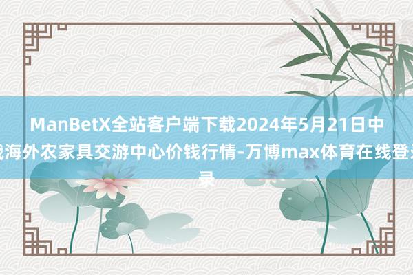 ManBetX全站客户端下载2024年5月21日中俄海外农家具交游中心价钱行情-万博max体育在线登录