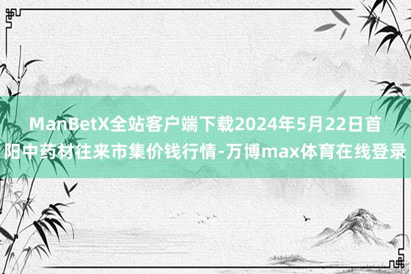 ManBetX全站客户端下载2024年5月22日首阳中药材往来市集价钱行情-万博max体育在线登录