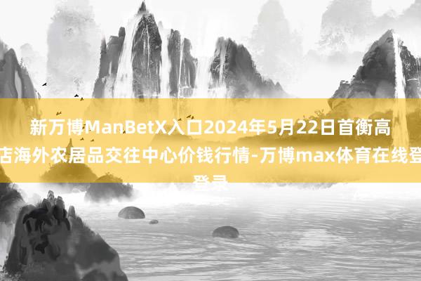 新万博ManBetX入口2024年5月22日首衡高碑店海外农居品交往中心价钱行情-万博max体育在线登录