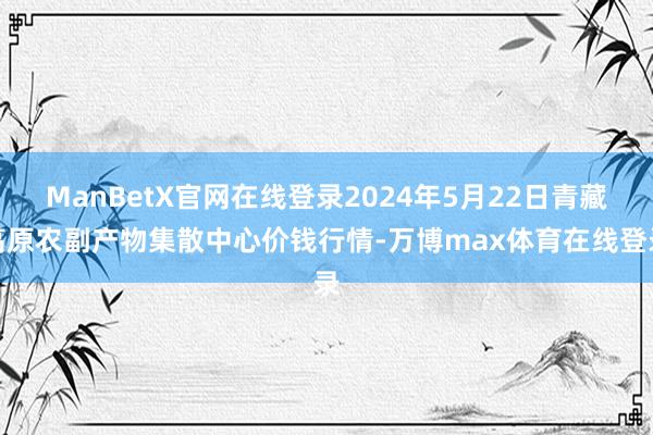 ManBetX官网在线登录2024年5月22日青藏高原农副产物集散中心价钱行情-万博max体育在线登录