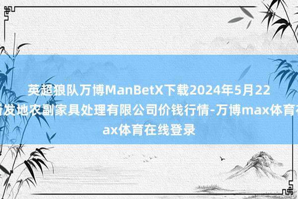 英超狼队万博ManBetX下载2024年5月22日青海新发地农副家具处理有限公司价钱行情-万博max体育在线登录