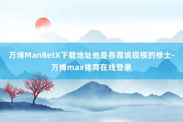 万博ManBetX下载地址他是吞霞境规模的修士-万博max体育在线登录