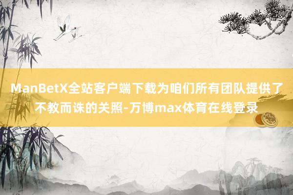 ManBetX全站客户端下载为咱们所有团队提供了不教而诛的关照-万博max体育在线登录