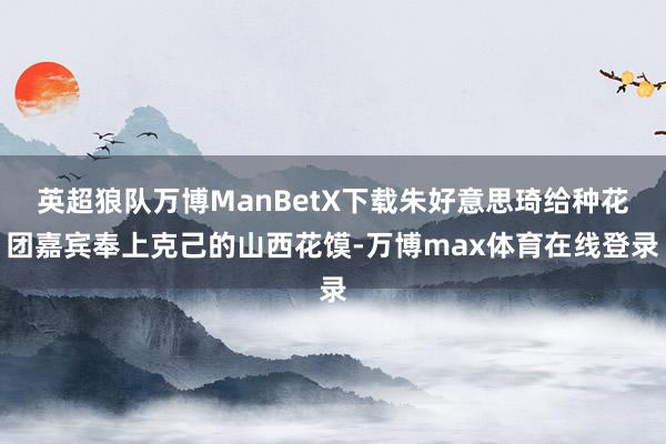 英超狼队万博ManBetX下载朱好意思琦给种花团嘉宾奉上克己的山西花馍-万博max体育在线登录