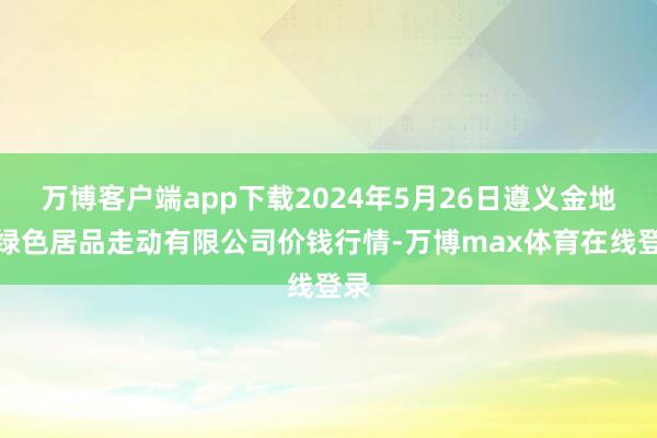 万博客户端app下载2024年5月26日遵义金地皮绿色居品走动有限公司价钱行情-万博max体育在线登录