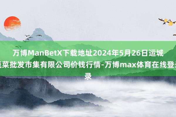 万博ManBetX下载地址2024年5月26日运城蔬菜批发市集有限公司价钱行情-万博max体育在线登录