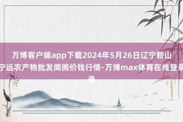 万博客户端app下载2024年5月26日辽宁鞍山宁远农产物批发阛阓价钱行情-万博max体育在线登录