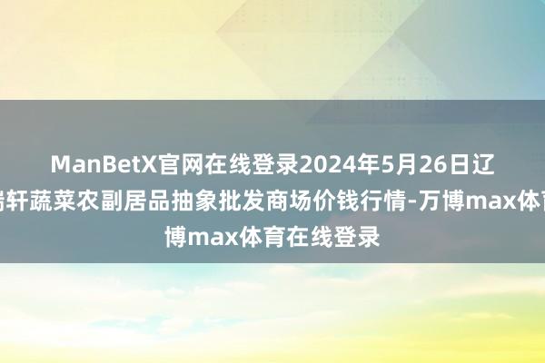 ManBetX官网在线登录2024年5月26日辽宁阜新市瑞轩蔬菜农副居品抽象批发商场价钱行情-万博max体育在线登录